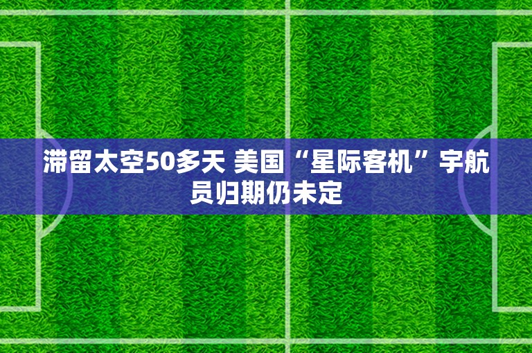 滞留太空50多天 美国“星际客机”宇航员归期仍未定