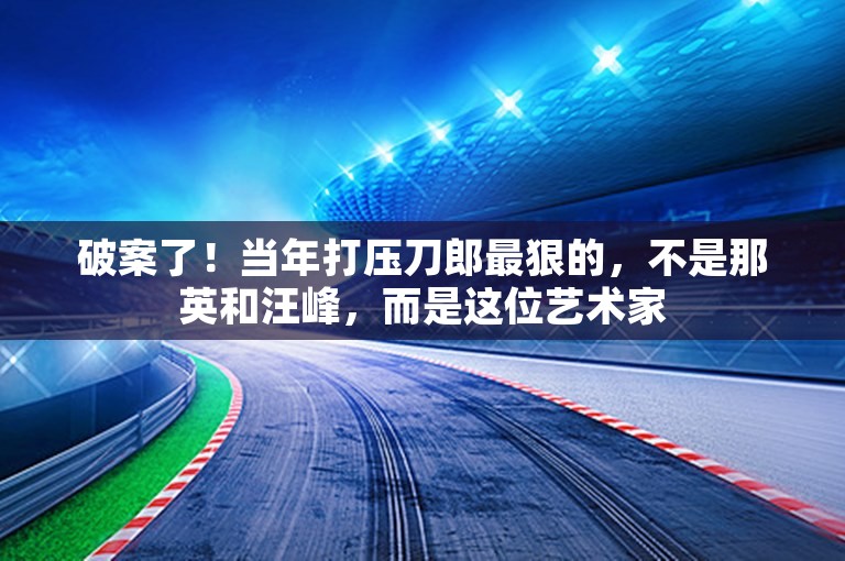 破案了！当年打压刀郎最狠的，不是那英和汪峰，而是这位艺术家