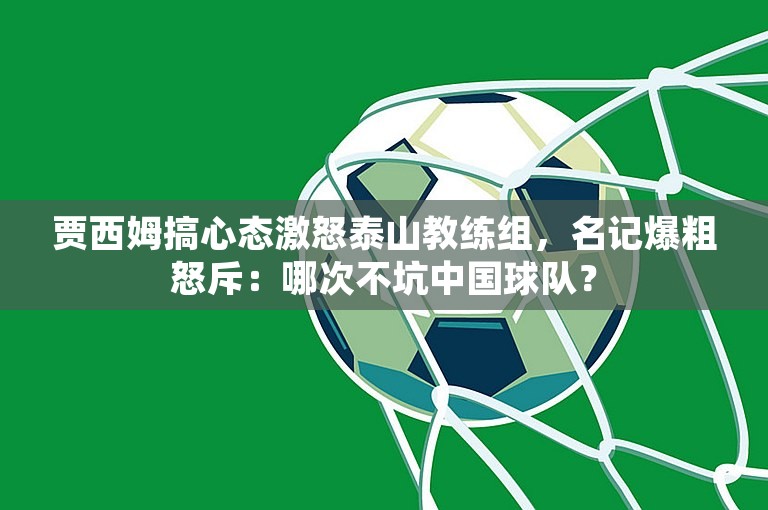 贾西姆搞心态激怒泰山教练组，名记爆粗怒斥：哪次不坑中国球队？