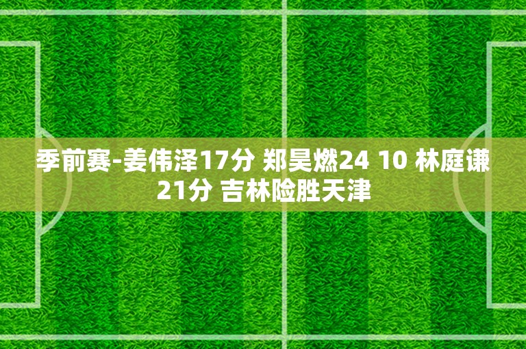 季前赛-姜伟泽17分 郑昊燃24 10 林庭谦21分 吉林险胜天津