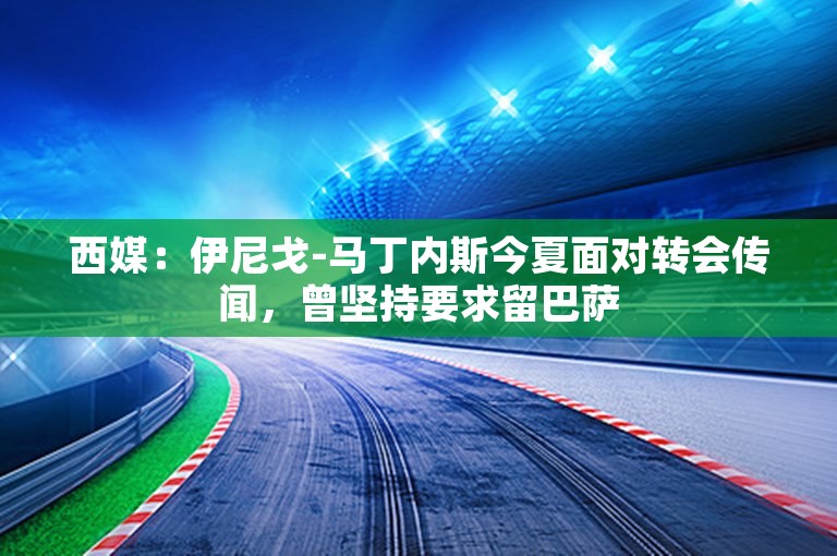 西媒：伊尼戈-马丁内斯今夏面对转会传闻，曾坚持要求留巴萨