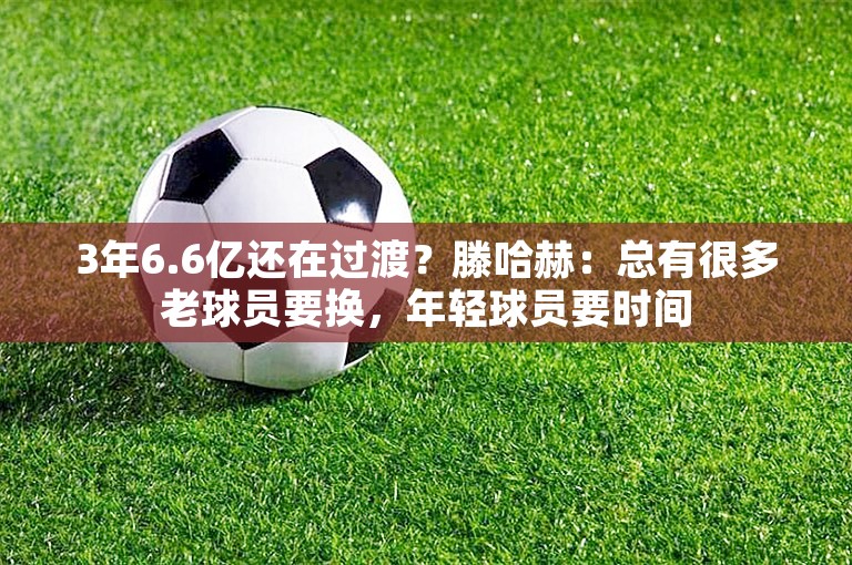 3年6.6亿还在过渡？滕哈赫：总有很多老球员要换，年轻球员要时间