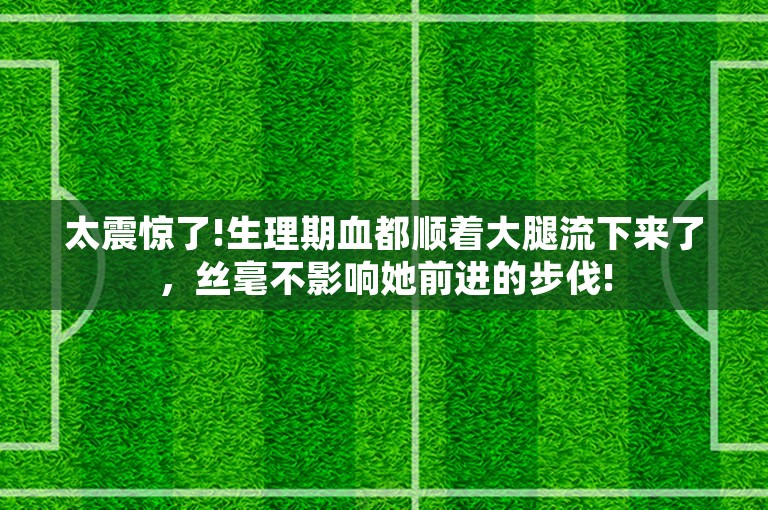 太震惊了!生理期血都顺着大腿流下来了，丝毫不影响她前进的步伐!