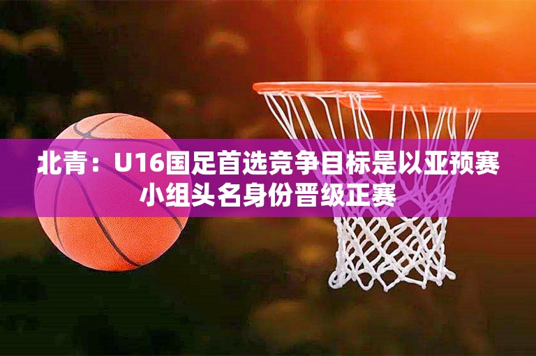 北青：U16国足首选竞争目标是以亚预赛小组头名身份晋级正赛