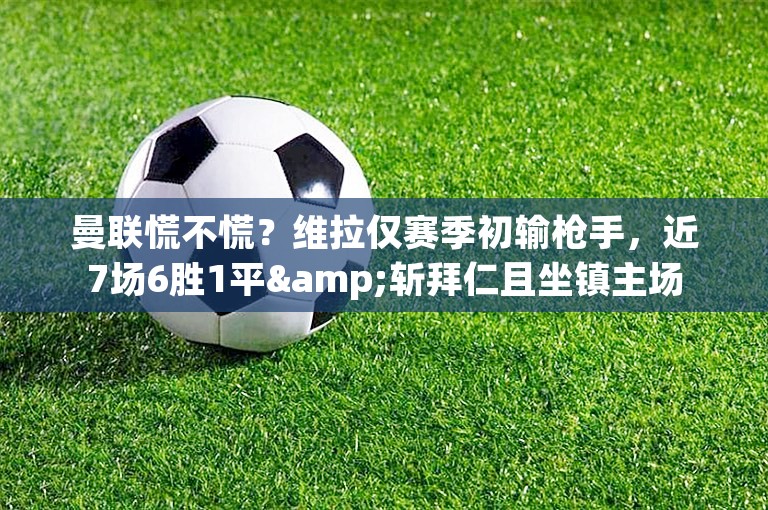 曼联慌不慌？维拉仅赛季初输枪手，近7场6胜1平&斩拜仁且坐镇主场