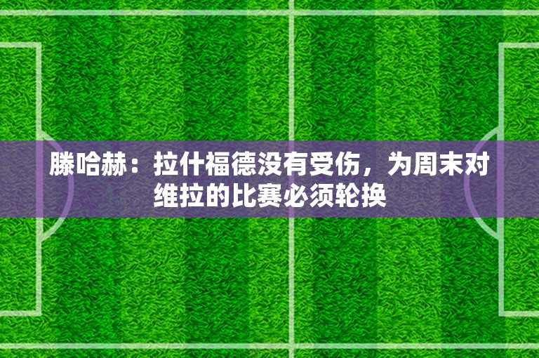 滕哈赫：拉什福德没有受伤，为周末对维拉的比赛必须轮换