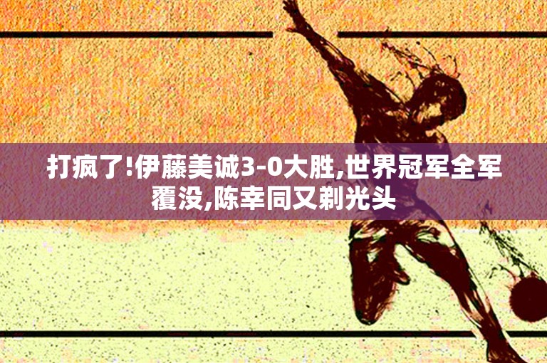 打疯了!伊藤美诚3-0大胜,世界冠军全军覆没,陈幸同又剃光头