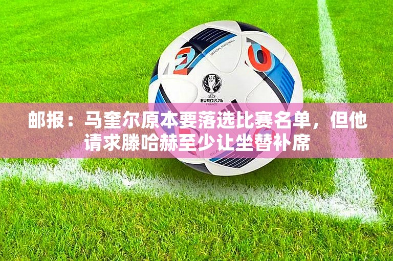 邮报：马奎尔原本要落选比赛名单，但他请求滕哈赫至少让坐替补席