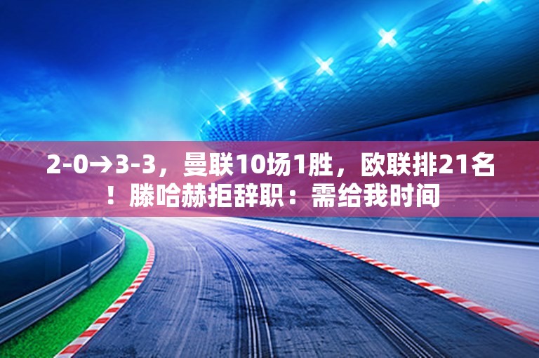 2-0→3-3，曼联10场1胜，欧联排21名！滕哈赫拒辞职：需给我时间