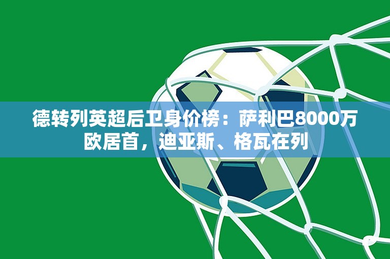 德转列英超后卫身价榜：萨利巴8000万欧居首，迪亚斯、格瓦在列