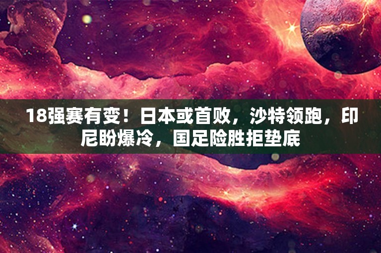 18强赛有变！日本或首败，沙特领跑，印尼盼爆冷，国足险胜拒垫底