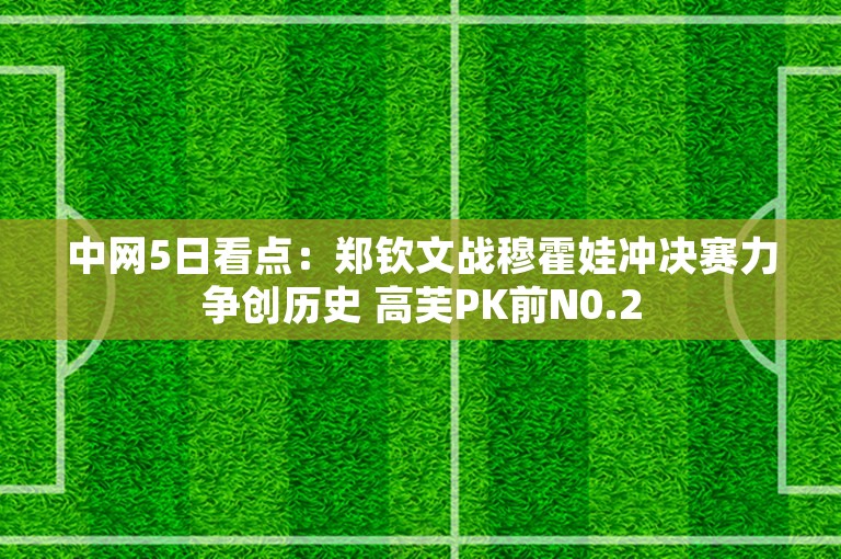 中网5日看点：郑钦文战穆霍娃冲决赛力争创历史 高芙PK前N0.2