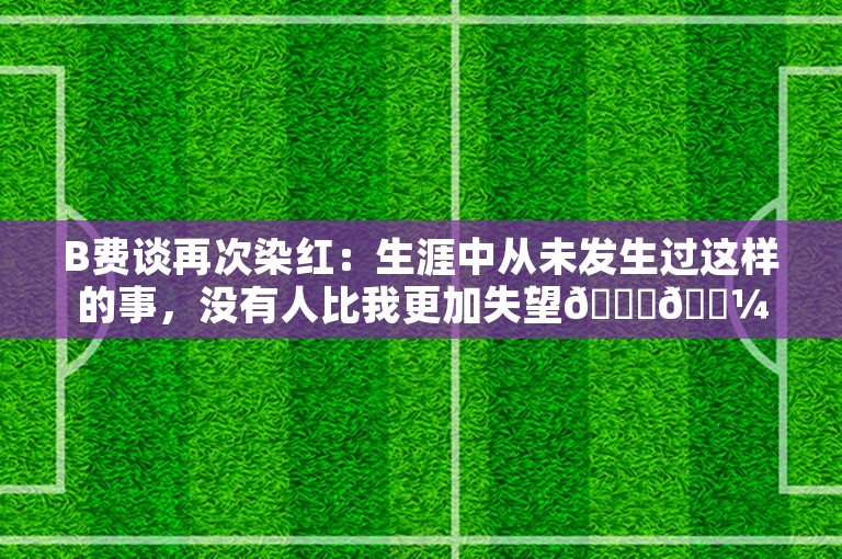 B费谈再次染红：生涯中从未发生过这样的事，没有人比我更加失望🙏🏼