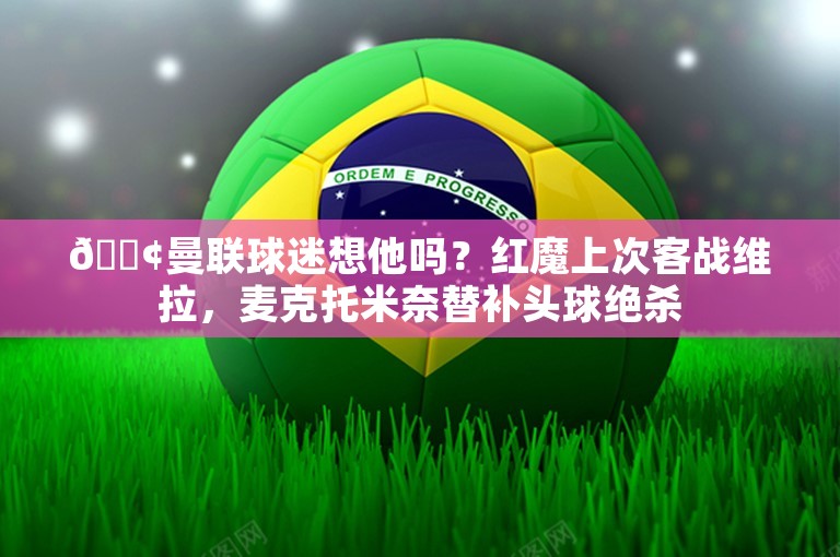 😢曼联球迷想他吗？红魔上次客战维拉，麦克托米奈替补头球绝杀