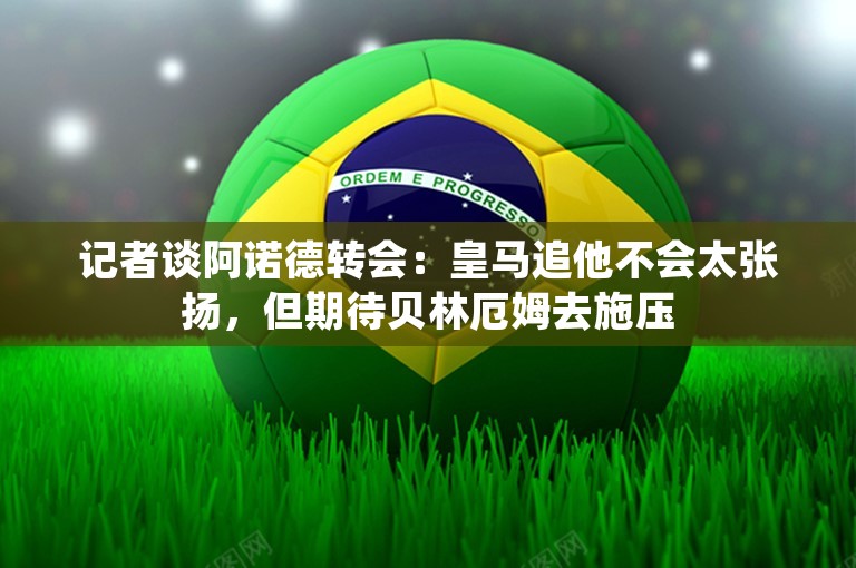 记者谈阿诺德转会：皇马追他不会太张扬，但期待贝林厄姆去施压