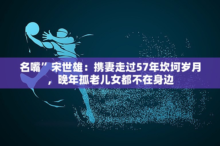 名嘴”宋世雄：携妻走过57年坎坷岁月，晚年孤老儿女都不在身边