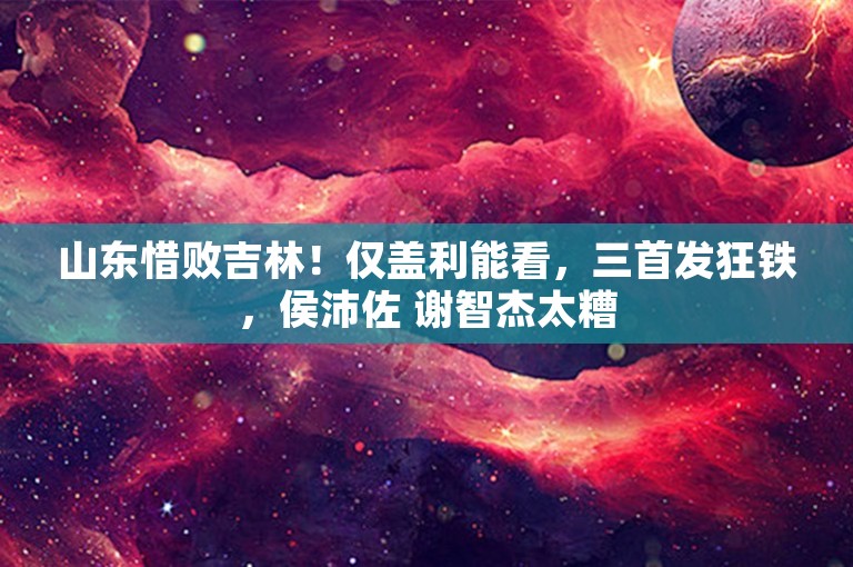 山东惜败吉林！仅盖利能看，三首发狂铁，侯沛佐 谢智杰太糟