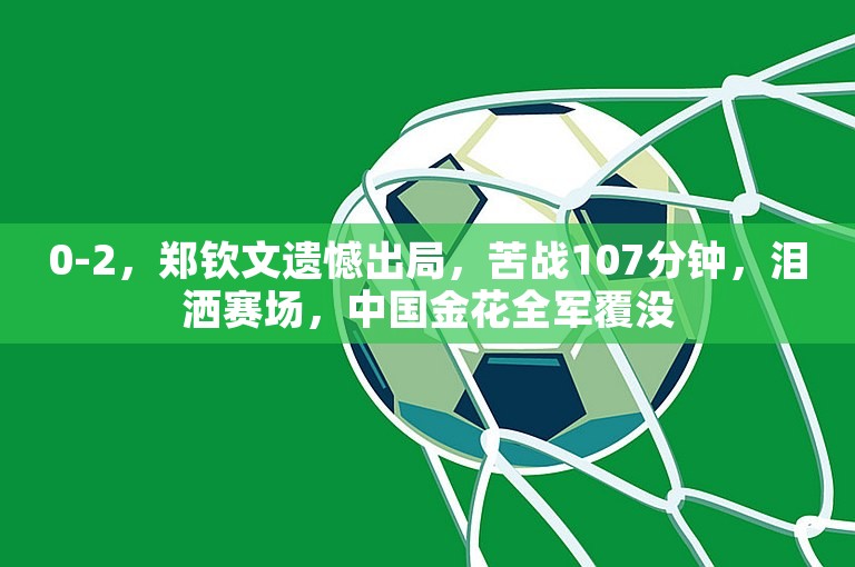 0-2，郑钦文遗憾出局，苦战107分钟，泪洒赛场，中国金花全军覆没