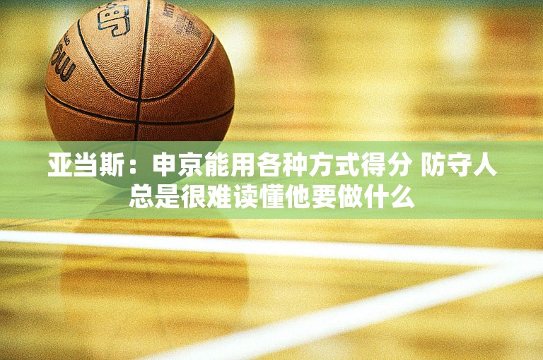 亚当斯：申京能用各种方式得分 防守人总是很难读懂他要做什么