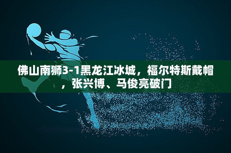 佛山南狮3-1黑龙江冰城，福尔特斯戴帽，张兴博、马俊亮破门