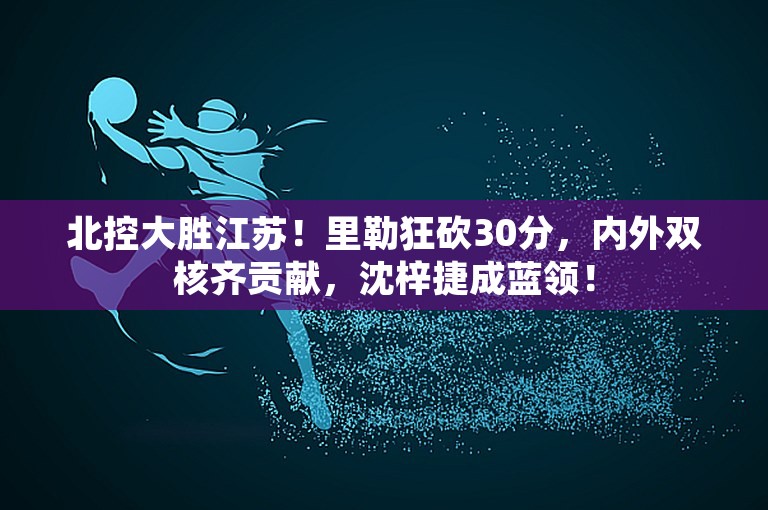 北控大胜江苏！里勒狂砍30分，内外双核齐贡献，沈梓捷成蓝领！