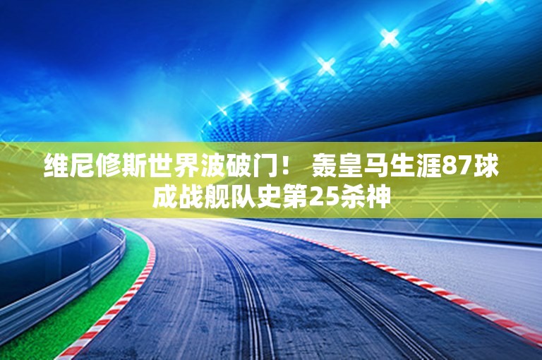 维尼修斯世界波破门！ 轰皇马生涯87球成战舰队史第25杀神