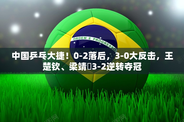 中国乒乓大捷！0-2落后，3-0大反击，王楚钦、梁靖崑3-2逆转夺冠