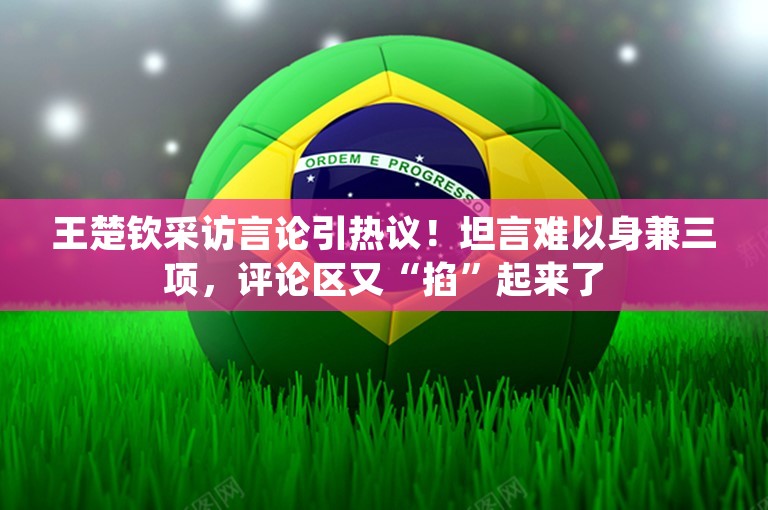 王楚钦采访言论引热议！坦言难以身兼三项，评论区又“掐”起来了