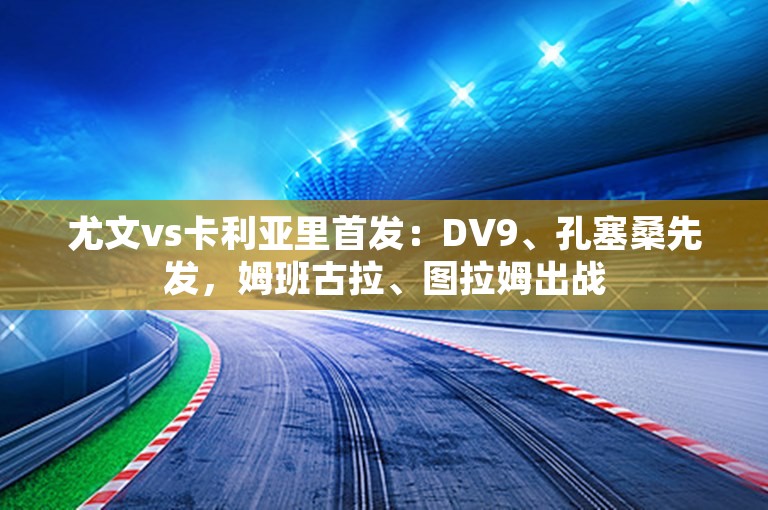 尤文vs卡利亚里首发：DV9、孔塞桑先发，姆班古拉、图拉姆出战