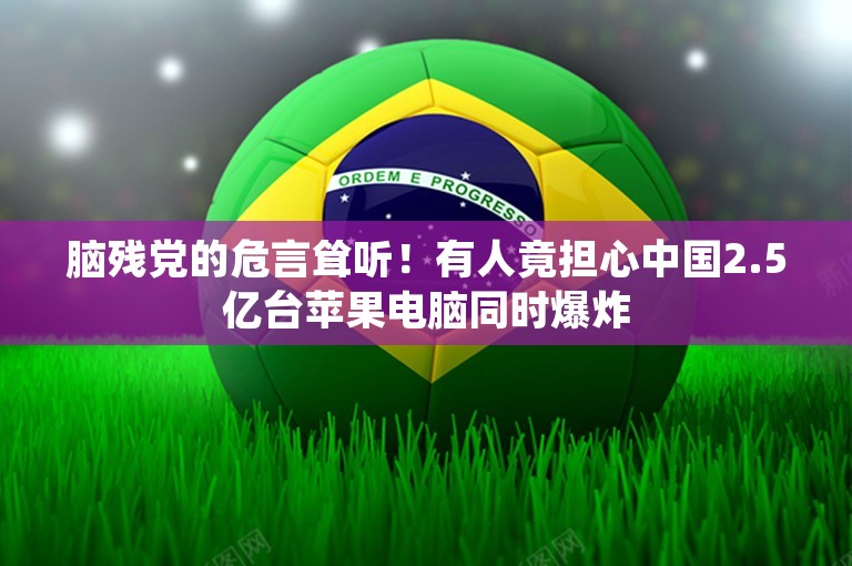 脑残党的危言耸听！有人竟担心中国2.5亿台苹果电脑同时爆炸