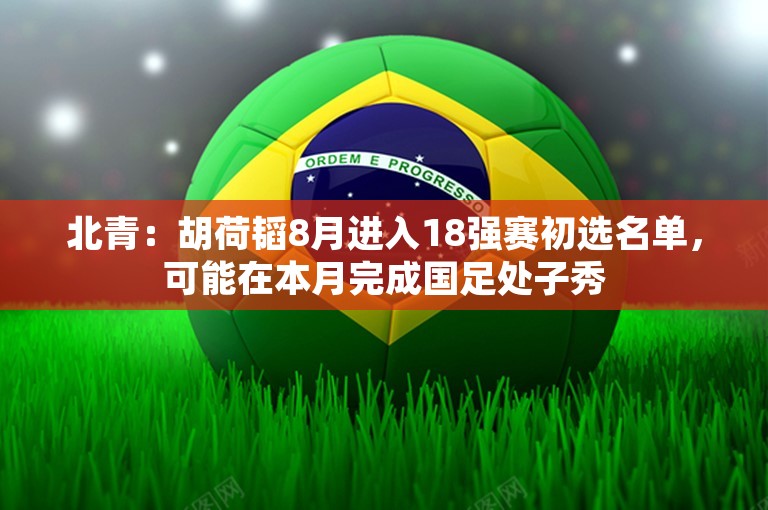 北青：胡荷韬8月进入18强赛初选名单，可能在本月完成国足处子秀