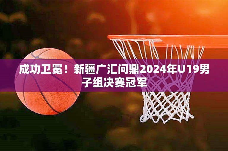 成功卫冕！新疆广汇问鼎2024年U19男子组决赛冠军