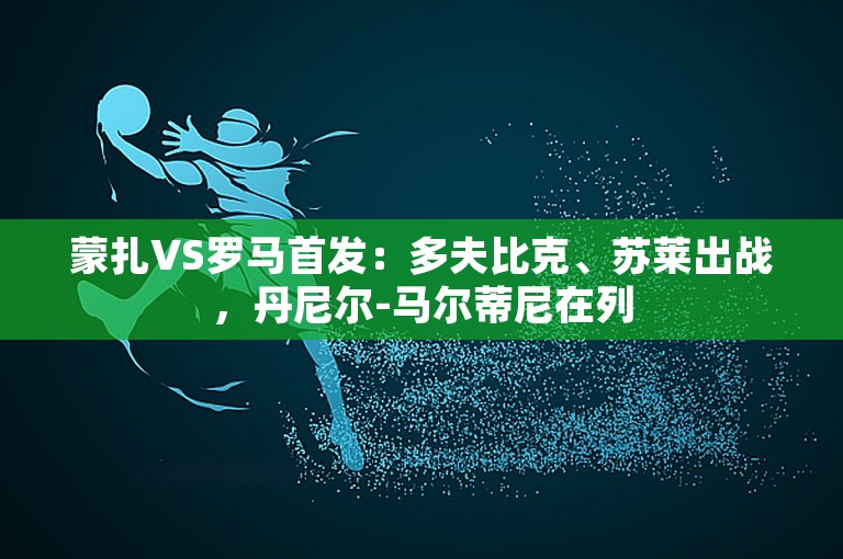 蒙扎VS罗马首发：多夫比克、苏莱出战，丹尼尔-马尔蒂尼在列