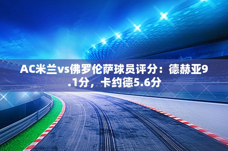 AC米兰vs佛罗伦萨球员评分：德赫亚9.1分，卡约德5.6分