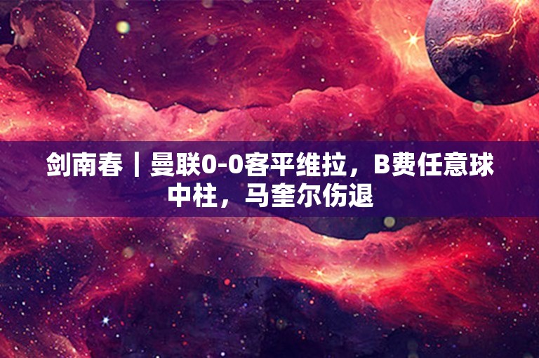 剑南春｜曼联0-0客平维拉，B费任意球中柱，马奎尔伤退