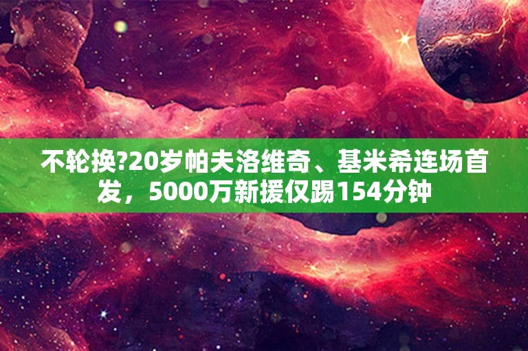 不轮换?20岁帕夫洛维奇、基米希连场首发，5000万新援仅踢154分钟