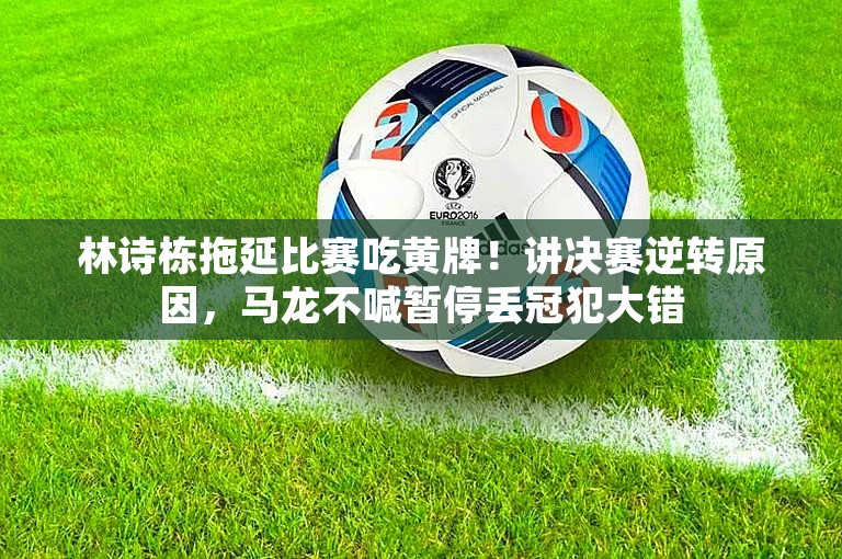 林诗栋拖延比赛吃黄牌！讲决赛逆转原因，马龙不喊暂停丢冠犯大错