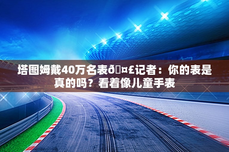 塔图姆戴40万名表🤣记者：你的表是真的吗？看着像儿童手表