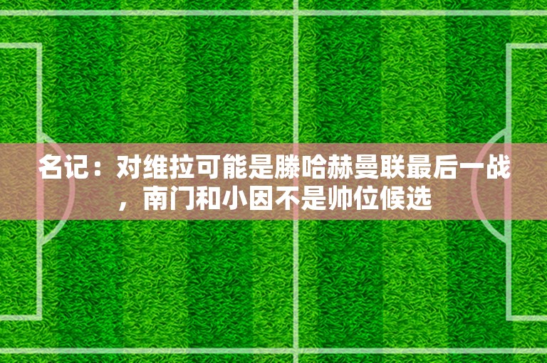 名记：对维拉可能是滕哈赫曼联最后一战，南门和小因不是帅位候选