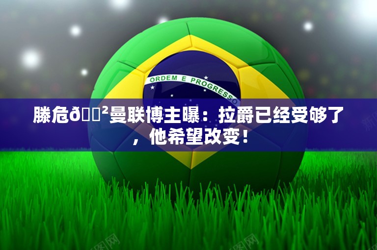 滕危😲曼联博主曝：拉爵已经受够了，他希望改变！