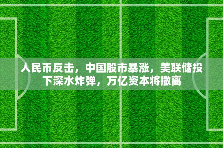 人民币反击，中国股市暴涨，美联储投下深水炸弹，万亿资本将撤离