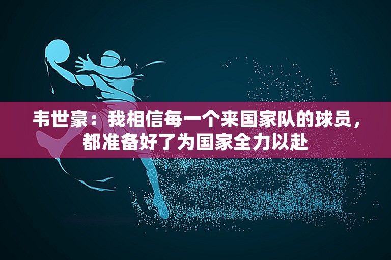 韦世豪：我相信每一个来国家队的球员，都准备好了为国家全力以赴