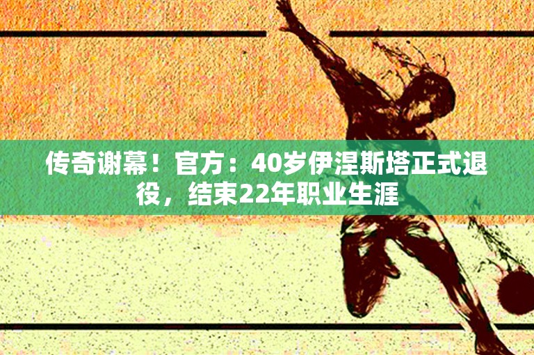 传奇谢幕！官方：40岁伊涅斯塔正式退役，结束22年职业生涯