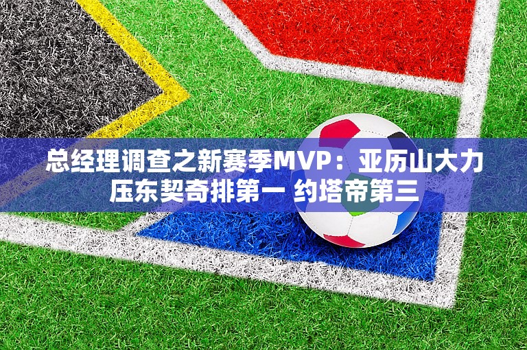 总经理调查之新赛季MVP：亚历山大力压东契奇排第一 约塔帝第三