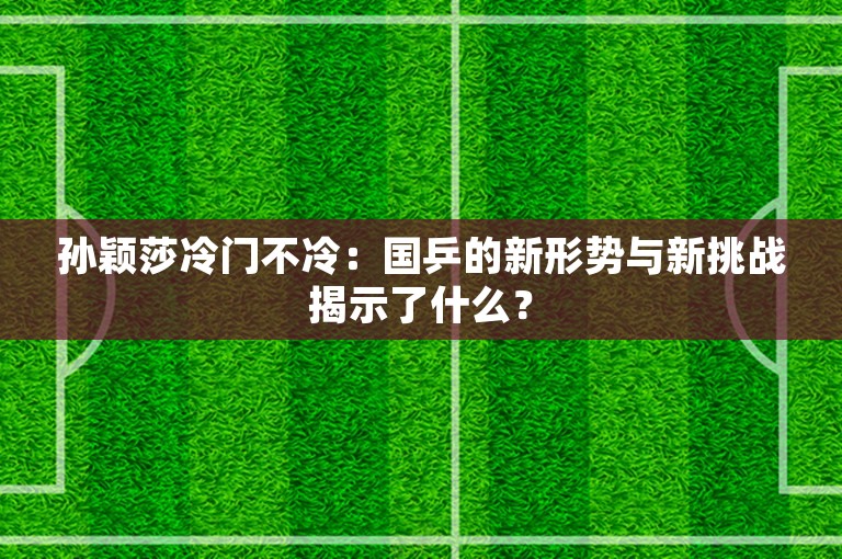 孙颖莎冷门不冷：国乒的新形势与新挑战揭示了什么？