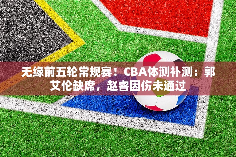 无缘前五轮常规赛！CBA体测补测：郭艾伦缺席，赵睿因伤未通过