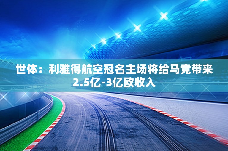 世体：利雅得航空冠名主场将给马竞带来2.5亿-3亿欧收入