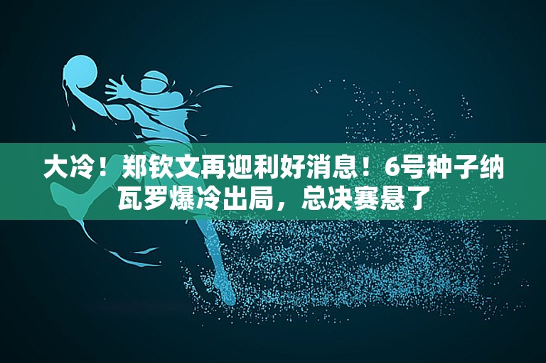 大冷！郑钦文再迎利好消息！6号种子纳瓦罗爆冷出局，总决赛悬了