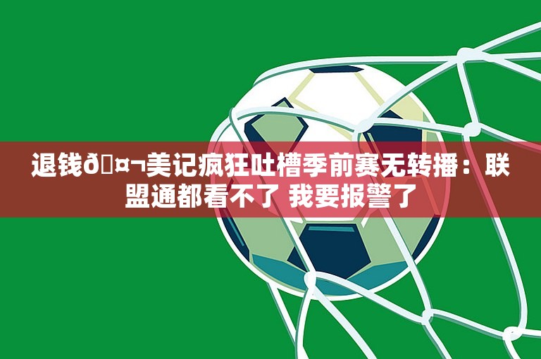 退钱🤬美记疯狂吐槽季前赛无转播：联盟通都看不了 我要报警了