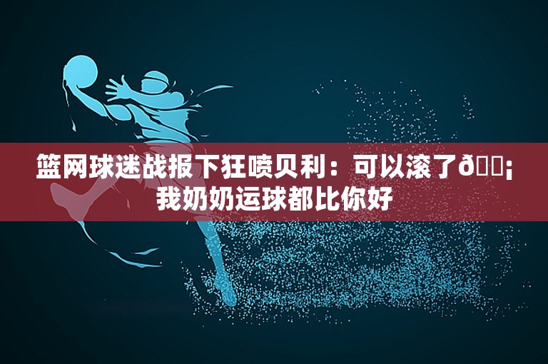 篮网球迷战报下狂喷贝利：可以滚了😡我奶奶运球都比你好